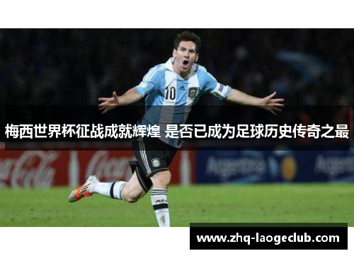 梅西世界杯征战成就辉煌 是否已成为足球历史传奇之最