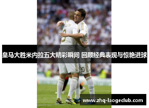 皇马大胜米内拉五大精彩瞬间 回顾经典表现与惊艳进球