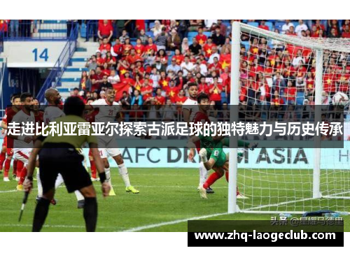 走进比利亚雷亚尔探索古派足球的独特魅力与历史传承