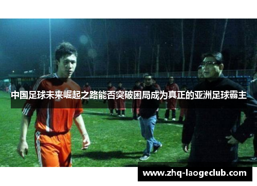 中国足球未来崛起之路能否突破困局成为真正的亚洲足球霸主