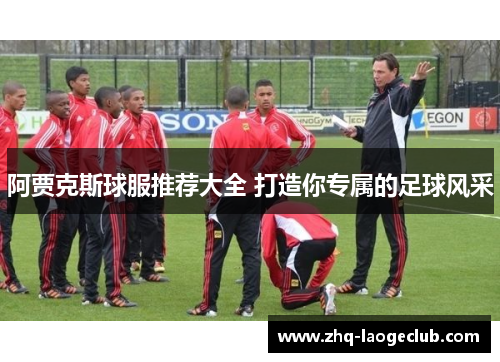 阿贾克斯球服推荐大全 打造你专属的足球风采 阿贾克斯球服推荐大全 打造你专属的足球风采