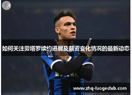 如何关注劳塔罗续约进展及薪资变化情况的最新动态