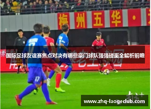 国际足球友谊赛焦点对决有哪些豪门球队强强碰面全解析前瞻